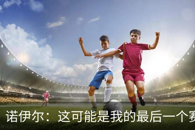 诺伊尔：这可能是我的最后一个赛季